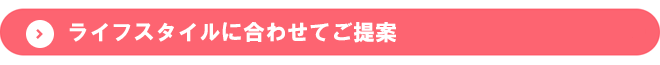 ライフスタイルに合わせてご提案